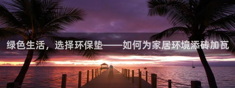 沐鸣2注册线路：绿色生活，选择环保垫——如何为家居环境添砖加